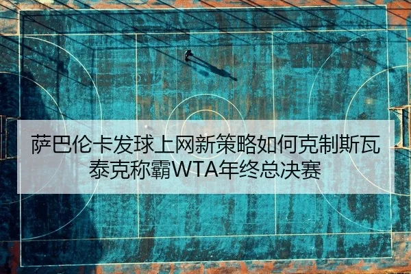 萨巴伦卡发球上网新策略如何克制斯瓦泰克称霸WTA年终总决赛